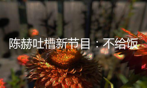 不给还逼夜出新节吐槽工我半目来打陈赫饭吃